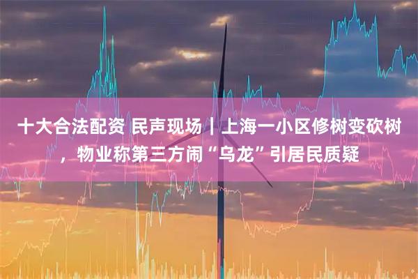十大合法配资 民声现场｜上海一小区修树变砍树，物业称第三方闹“乌龙”引居民质疑