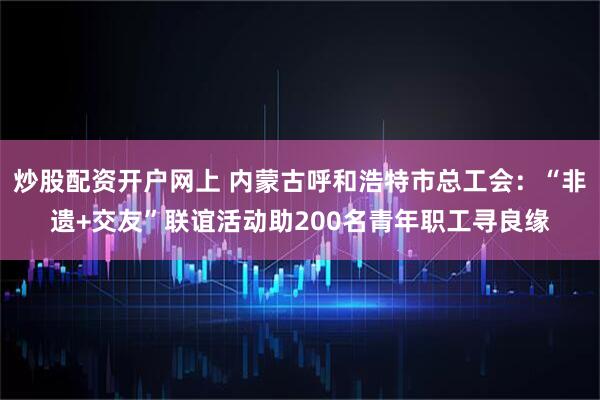 炒股配资开户网上 内蒙古呼和浩特市总工会：“非遗+交友”联谊活动助200名青年职工寻良缘