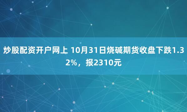 炒股配资开户网上 10月31日烧碱期货收盘下跌1.32%，报2310元