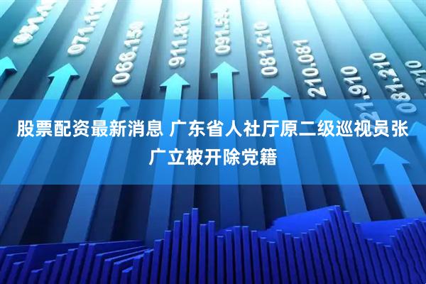 股票配资最新消息 广东省人社厅原二级巡视员张广立被开除党籍