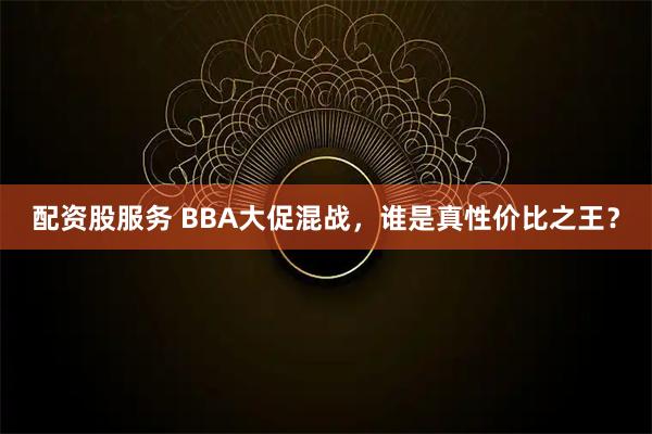 配资股服务 BBA大促混战，谁是真性价比之王？
