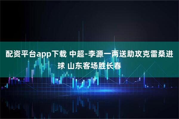 配资平台app下载 中超-李源一两送助攻克雷桑进球 山东客场胜长春