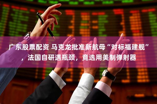 广东股票配资 马克龙批准新航母“对标福建舰”，法国自研遇瓶颈，竟选用美制弹射器