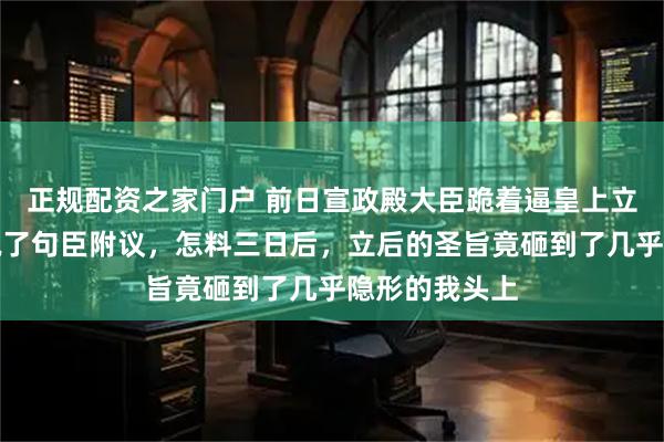 正规配资之家门户 前日宣政殿大臣跪着逼皇上立后，父亲只说了句臣附议，怎料三日后，立后的圣旨竟砸到了几乎隐形的我头上
