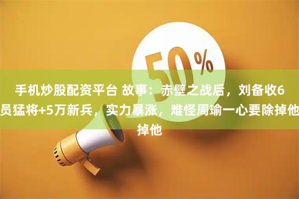 手机炒股配资平台 故事：赤壁之战后，刘备收6员猛将+5万新兵，实力暴涨，难怪周瑜一心要除掉他