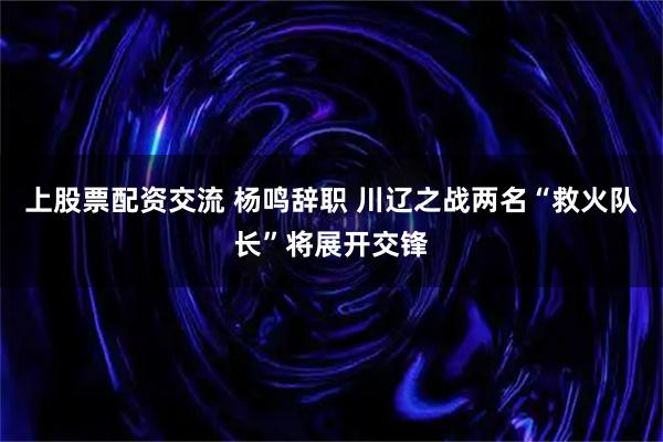 上股票配资交流 杨鸣辞职 川辽之战两名“救火队长”将展开交锋