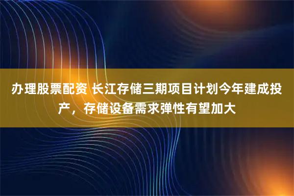 办理股票配资 长江存储三期项目计划今年建成投产，存储设备需求弹性有望加大